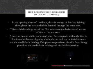 • In the opening scene of Insidious, there is a usage of low key lighting
throughout the house which is denoted through the crane shot.
• This establishes the genre of the film as it connotes darkness and a sense
of fear to the audience.
• As we can denote within the second shot, the antagonist within the film is
illuminated with under-lighting which places emphasis on facial features
and the candle he is holding. This places emphasis on his with focus being
placed on the candle he is holding and his facial expression.
HOW DOES INSIDIOUS 2 ESTABLISH
ITS GENRE? (LIGHTING)
 