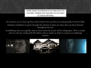 An extensive use of close up shots and extreme close up shots are used generally in horror films.
Insidious establishes its genre through this element as there are many close up shots denoted
throughout the text.
Establishing shots are typically used to show where the action will be taking place. This is usually
shot in a low key setting with FX effects such as smoke in order to connote an underlying
mystery.
HOW DOES INSIDIOUS ESTABLISH ITS
GENRE THROUGH MICRO-FEATURES
(CAMERAWORK)
 