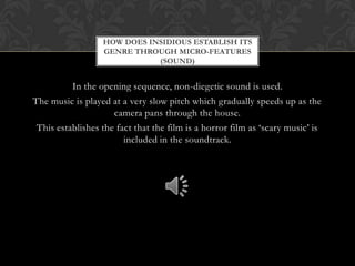 In the opening sequence, non-diegetic sound is used.
The music is played at a very slow pitch which gradually speeds up as the
camera pans through the house.
This establishes the fact that the film is a horror film as ‘scary music’ is
included in the soundtrack.
HOW DOES INSIDIOUS ESTABLISH ITS
GENRE THROUGH MICRO-FEATURES
(SOUND)
 