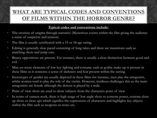 Typical codes and conventions include:
• The creation of enigma through narrative (Mysterious events within the film giving the audience
a sense of suspicion and tension)
• The film is usually certificated with a 15 or 18 age rating.
• Editing is generally slow paced consisting of long takes and there are transitions such as
matching shots and jump cuts.
• Binary oppositions are present. For instance, there is usually a clear distinction between good and
evil.
• Mise-en-scene elements of low-key lighting and costume such as gothic make-up is present in
these films as it connotes a sense of darkness and fear present within the setting.
• Stereotypes of gender are usually depicted in these films for instance, men play the antagonist,
whilst women tend to play the role of the victim. However, insidious challenges this as the main
antagonists are female although the demon is played by a male.
• Point of view shots are used to show subjects from the characters point of view
• In terms of camera work, there is high usage of low angle shots to connote power, extreme close
up shots or close ups which signifies the expressions of characters and highlights key objects
within the film such as weapons or notes etc.
WHAT ARE TYPICAL CODES AND CONVENTIONS
OF FILMS WITHIN THE HORROR GENRE?
 