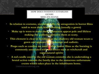 • In relation to costume, stereotypically, the antagonists in horror films
tend to wear dark black clothing (usually a gown)
• Make up is worn to make these characters appear pale and lifeless
making the audience perceive them as scary.
• This element is clear in Insidious as the shadowy old woman wears a
gown and appears very unkempt and sadistic.
• Props such as candles are used within horror films as the burning is
commonly associated with evil forces such as witchcraft and
supernatural spirits
• A red candle used by the old woman connotes she is undertaking a
brutal action towards the family due to the numerous unfortunate
events which takes place in the inhabitants home.
HOW DOES INSIDIOUS ESTABLISH
GENRE
MISE-EN-SCENE
 