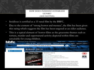• Insidious is certified as a 15 rated film by the BBFC.
• Due to the content of ‘strong horror and menace’, the film has been given
this rating which suggests the film has been targeted at an older audience.
• This is a typical element of horror films as the gruesome themes such as
torture, murder and supernatural activity depicted within films are
unsuitable for young children.
HOW DOES INSIDIOUS ESTABLISH
GENRE?
(AGE RATING)
 