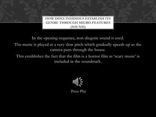 In the opening sequence, non-diegetic sound is used.
The music is played at a very slow pitch which gradually speeds up as the
camera pans through the house.
This establishes the fact that the film is a horror film as ‘scary music’ is
included in the soundtrack.
HOW DOES INSIDIOUS ESTABLISH ITS
GENRE THROUGH MICRO-FEATURES
(SOUND)
Press Play
 