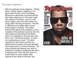 The music magazine 
 With this particular music magazine – Rolling 
Stone. It firstly makes a reference to it’s 
genre within the title, since The Rolling 
Stones are a well known rock band and the 
title makes reference to it. The main image 
also relates to the Genre. Jay-Z is a well 
known rapper, and in the main article, he is 
being called “The King of America”. This title 
is reference to his rapper status, as the 
richest rapper in America. This relates 
heavily to the genre of the magazine, since it 
is based on this particular big music star. The 
side articles are also linked to the Music 
genre, For example the “Summer tour melt-down” 
and “LCD Sound system”, for when 
you are playing your music. The facial 
expression is very serious and the sun 
glasses show his power, and may represent 
more about how he is “King of America”. The 
colour scheme also features red, which in 
media terms displays a leadership feel, like it 
is leading music. From the front cover it is 
evident that it is music related, firstly 
because of the model on the front, and 
 