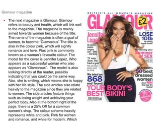 Glamour magazine 
 The next magazine is Glamour. Glamour 
refers to beauty and health, which will link well 
to the magazine. The magazine is mainly 
aimed towards women because of the title. 
The name of the magazine is often a goal of 
women, to become “Glamorous” The title is 
also in the colour pink, which will signify 
romance and love. Plus pink is commonly 
known as a woman’s favourite colour. The 
model for the cover is Jennifer Lopez, Who 
appears as a successful woman who also 
appears as “Glamorous”. The model is also 
looking directly at the reader, possibly 
indicating that you could be the same way. 
Also, she is smiling, which means she is happy 
with her life style. The side articles also relate 
heavily to the magazine since they are related 
to women. The side articles feature things 
such as losing weight and achieving your 
perfect body. Also at the bottom right of the 
page, there is a 25% Off for a common 
women’s shop. The colour scheme heavily 
represents white and pink. Pink for women 
and romance, and white for modern, Which 
 