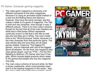 PC Gamer: Computer gaming magazine 
 The video game magazine is obviously a lot 
different compared to the other magazines, 
because it is using an animated model instead of 
a real one like Rolling Stone and Glamour. 
However, they have the same concept, and this 
makes it relate to it’s genre of magazine. The Title 
is bold and very simplistic, even though it uses 3 
different colours. There is no main colour scheme, 
Except for the fact that all of the main headers are 
white text in Red boxes (Which represents 
continuity) since it is like that in the title as well, 
also the sub titles are in White. The main model 
links to the “World Exclusive” Article, because it is 
the main character from that particular game. The 
side articles also link since they are all video 
games related. Featuring “The biggest PC 
games”, and an Interview with one of the biggest 
game developers. On the front, the magazine also 
uses gamer jargon, such as “FTW – For the Win”. 
Relating to Glamour, PC Gamer also has 2 Free 
gifts, Which Include digital products which relate 
to the games that people who buy the magazine 
may play. 
 The main colour scheme of red and white, for Red 
it shows Leadership, which could possibly mean 
that It is the leading magazine in this sector. Also, 
the colour white represents being modern, which 
 