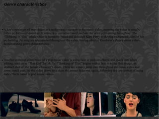 Genre characteristics
A key convention of pop videos is a performance element in the music video, meaning the video is usually
either performance-based or, if concept or narrative based, include the artist performing throughout. The
“Thinking of You” music video is narrative-based and although Katy Perry is playing a character, clips of her
performing the song are interspersed throughout the video, having adopted Goodwin’s theory about videos
demonstrating genre characteristics.
Another common convention of a pop music video is using fade in and out effects, and quick cuts when
editing, such as in “That Girl” by Mcfly. “Thinking of You” begins with a fade in to the first image, an
abstract shot of the female character’s shoes. There are a many jump cuts throughout the music video and
some match cuts. As the video draws to a close the screen fades out again, following the convention of using
fade effects found in pop music videos.
•
•
 