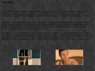 Within the music video, there are frequent notions of looking made by the “new lover” character within the music
video, encouraging the audience to indulge in similar behaviour. The character looks and watches the artists in a
very predatory and sensual way, and this sexualises the artist and makes her seem more appealing to the viewers.
Character
The mise en scene, regarding costume, is very scant, with Katy Perry’s outfits in the present, aside from in the last
funeral shots, consisting of 1940’s underwear including garter belt and hold-ups, and a sheer dressing gown. This
could be technique used to portray Perry as sexually desirable, which would popularise her as an artist for male
viewers in particular, but perhaps also as elegant and classy.
Although in a very risqué costume, the camera is voyeuristic on a moderate level, with the focal points of its close-
ups being Perry’s lips and eyes, rather than her breasts, legs and bottom. This could be due to the tragic and emotional
nature of the track and the music video needs to mirror that in its approach, and so despite Perry’s near-bare
appearance, the filming technique and style creates an impression of elegance and attractive but not promiscuous.
 