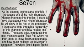 Se7en
The introduction
As the opening scene starts to unfold, it
introduces one of the main characters
(Morgan freeman) into the film. It starts to
give clues about what kind of character
he will show in the rest of the production.
It then starts to go through a regular day
of this character and how he acts and
thinks. The scene after, introduces the
next main character (Brad Pitt) where he
then starts to show his true personality
and how much he looks up to Morgan’s
character. The whole film is based on the
 