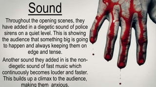 Sound
Throughout the opening scenes, they
have added in a diegetic sound of police
sirens on a quiet level. This is showing
the audience that something big is going
to happen and always keeping them on
edge and tense.
Another sound they added in is the non-
diegetic sound of fast music which
continuously becomes louder and faster.
This builds up a climax to the audience,
making them anxious.
 