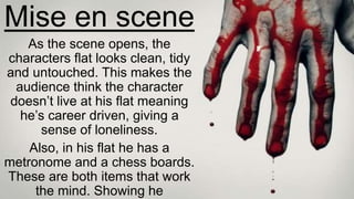 Mise en scene
As the scene opens, the
characters flat looks clean, tidy
and untouched. This makes the
audience think the character
doesn’t live at his flat meaning
he’s career driven, giving a
sense of loneliness.
Also, in his flat he has a
metronome and a chess boards.
These are both items that work
the mind. Showing he
 