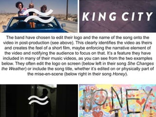 The band have chosen to edit their logo and the name of the song onto the 
video in post-production (see above). This clearly identifies the video as theirs 
and creates the feel of a short film, maybe enforcing the narrative element of 
the video and notifying the audience to focus on that. It’s a feature they have 
included in many of their music videos, as you can see from the two examples 
below. They often edit the logo on screen (below left in their song She Changes 
the Weather) or include the song title, whether it’s edited on or physically part of 
the mise-en-scene (below right in their song Honey). 
 