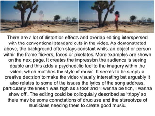 There are a lot of distortion effects and overlap editing interspersed 
with the conventional standard cuts in the video. As demonstrated 
above, the background often stays constant whilst an object or person 
within the frame flickers, fades or pixelates. More examples are shown 
on the next page. It creates the impression the audience is seeing 
double and this adds a psychedelic feel to the imagery within the 
video, which matches the style of music. It seems to be simply a 
creative decision to make the video visually interesting but arguably it 
also relates to some of the issues the lyrics of the song address, 
particularly the lines ‘I was high as a fool’ and ‘I wanna be rich, I wanna 
show off’. The editing could be colloquially described as ‘trippy’ so 
there may be some connotations of drug use and the stereotype of 
musicians needing them to create good music. 
 