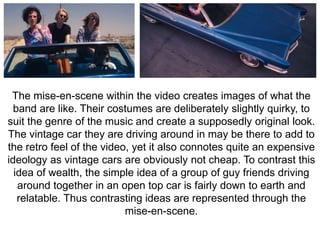 The mise-en-scene within the video creates images of what the 
band are like. Their costumes are deliberately slightly quirky, to 
suit the genre of the music and create a supposedly original look. 
The vintage car they are driving around in may be there to add to 
the retro feel of the video, yet it also connotes quite an expensive 
ideology as vintage cars are obviously not cheap. To contrast this 
idea of wealth, the simple idea of a group of guy friends driving 
around together in an open top car is fairly down to earth and 
relatable. Thus contrasting ideas are represented through the 
mise-en-scene. 
 