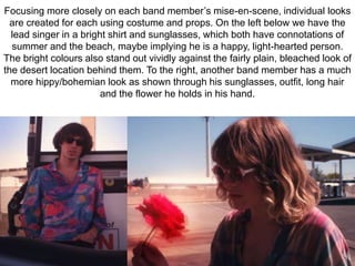 Focusing more closely on each band member’s mise-en-scene, individual looks 
are created for each using costume and props. On the left below we have the 
lead singer in a bright shirt and sunglasses, which both have connotations of 
summer and the beach, maybe implying he is a happy, light-hearted person. 
The bright colours also stand out vividly against the fairly plain, bleached look of 
the desert location behind them. To the right, another band member has a much 
more hippy/bohemian look as shown through his sunglasses, outfit, long hair 
and the flower he holds in his hand. 
 