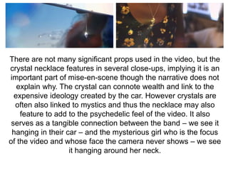There are not many significant props used in the video, but the 
crystal necklace features in several close-ups, implying it is an 
important part of mise-en-scene though the narrative does not 
explain why. The crystal can connote wealth and link to the 
expensive ideology created by the car. However crystals are 
often also linked to mystics and thus the necklace may also 
feature to add to the psychedelic feel of the video. It also 
serves as a tangible connection between the band – we see it 
hanging in their car – and the mysterious girl who is the focus 
of the video and whose face the camera never shows – we see 
it hanging around her neck. 
 