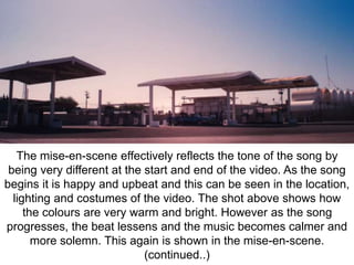 The mise-en-scene effectively reflects the tone of the song by 
being very different at the start and end of the video. As the song 
begins it is happy and upbeat and this can be seen in the location, 
lighting and costumes of the video. The shot above shows how 
the colours are very warm and bright. However as the song 
progresses, the beat lessens and the music becomes calmer and 
more solemn. This again is shown in the mise-en-scene. 
(continued..) 
 