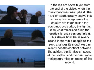 To the left are shots taken from 
the end of the video, when the 
music becomes less upbeat. The 
mise-en-scene clearly shows this 
change in atmosphere – the 
colours are much duller, the 
costumes are darker, the lighting 
is much dimmer and even the 
location is less open and bright. 
This shows how the mise-en-scene 
in the video adapts as the 
song changes its mood; we can 
clearly see the contrast between 
the golden, sunlit mise-en-scene 
of the first half and the blue, more 
melancholy mise-en-scene of the 
second. 
 