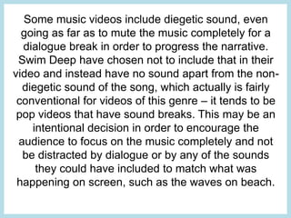 Some music videos include diegetic sound, even 
going as far as to mute the music completely for a 
dialogue break in order to progress the narrative. 
Swim Deep have chosen not to include that in their 
video and instead have no sound apart from the non-diegetic 
sound of the song, which actually is fairly 
conventional for videos of this genre – it tends to be 
pop videos that have sound breaks. This may be an 
intentional decision in order to encourage the 
audience to focus on the music completely and not 
be distracted by dialogue or by any of the sounds 
they could have included to match what was 
happening on screen, such as the waves on beach. 
 