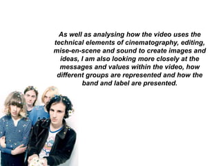 As well as analysing how the video uses the 
technical elements of cinematography, editing, 
mise-en-scene and sound to create images and 
ideas, I am also looking more closely at the 
messages and values within the video, how 
different groups are represented and how the 
band and label are presented. 
 