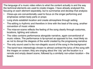 The language of a music video refers to what the content actually is and the way 
the technical elements are used to create images. I have already analysed this, 
focusing on each element separately, but to summarise and develop that analysis: 
• Close-ups are conventionally used to focus on the singer performing and 
emphasise certain body parts or props 
• Long shots establish location and create atmosphere through setting 
• The editing is rhythmic and therefore in time with the beat of the song, another 
convention of music videos 
• The mise-en-scene reflects the feeling of the song clearly through costumes, 
locations, lighting and colours 
• The video contains performance alongside narrative, again conventional of 
music videos. The performance is lip-synced as opposed to live, most likely so 
as not to disrupt the diegesis of the world created by the progressing narrative 
• The only sound used is the non-diegetic sound of the song in the background 
• The band have interestingly chosen to almost contrast the lyrics of the song with 
the images on screen; they are singing about the ‘city’ yet the location is a 
remote and empty desert scene, followed by a similarly non-urban location – the 
beach. 
 
