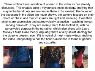There is blatant sexualisation of women in the video as I’ve already 
discussed. This creates quite a voyeuristic, male ideology, implying that 
maybe the band only see women as there to be viewed. The faces of 
the actresses in the video are never shown, the camera focuses on their 
crotch or chest, and their costumes are tight and revealing. Even their 
actions are submissive and stereotypically seductive – washing the car, 
serving drinks etc. They are merely there to be looked at, with no 
perceivable purpose in the narrative, which also aligns with Laura 
Mulvey’s Male Gaze theory. Arguably that’s a fairly sexist ideology for 
the video to present, even if it is typical of most music videos, making 
the video unappealing to half the band’s audience in terms of gender 
and sexuality. 
 