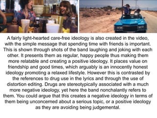 A fairly light-hearted care-free ideology is also created in the video, 
with the simple message that spending time with friends is important. 
This is shown through shots of the band laughing and joking with each 
other. It presents them as regular, happy people thus making them 
more relatable and creating a positive ideology. It places value on 
friendship and good times, which arguably is an innocently honest 
ideology promoting a relaxed lifestyle. However this is contrasted by 
the references to drug use in the lyrics and through the use of 
distortion editing. Drugs are stereotypically associated with a much 
more negative ideology, yet here the band nonchalantly refers to 
them. You could argue that this creates a negative ideology in terms of 
them being unconcerned about a serious topic, or a positive ideology 
as they are avoiding being judgemental. 
 
