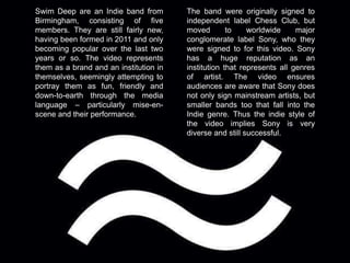 Swim Deep are an Indie band from 
Birmingham, consisting of five 
members. They are still fairly new, 
having been formed in 2011 and only 
becoming popular over the last two 
years or so. The video represents 
them as a brand and an institution in 
themselves, seemingly attempting to 
portray them as fun, friendly and 
down-to-earth through the media 
language – particularly mise-en-scene 
and their performance. 
The band were originally signed to 
independent label Chess Club, but 
moved to worldwide major 
conglomerate label Sony, who they 
were signed to for this video. Sony 
has a huge reputation as an 
institution that represents all genres 
of artist. The video ensures 
audiences are aware that Sony does 
not only sign mainstream artists, but 
smaller bands too that fall into the 
Indie genre. Thus the indie style of 
the video implies Sony is very 
diverse and still successful. 
 