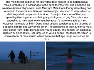 The main target audience for this video does appear to be heterosexual 
males, probably of a similar age to the band themselves. The emphasis on 
women’s bodies aligns with Laura Mulvey’s Male Gaze theory describing how 
women in the media are there as passive objects for men to view, which is 
definitely what happens in this video. Even just the shots of the band 
spending time together and being a typical group of guy friends is more 
appealing to men than to women, because it’s more relatable to men. 
However the music of Swim Deep is not usually considered to be targeted at 
a specific gender one way or the other. The age range of their audience most 
likely spans from older teenagers to young adults. The content isn’t aimed at 
children or older adults – its targeted at young people, students etc. which is 
conventional of most music videos because that age range consumes the 
most. 
 