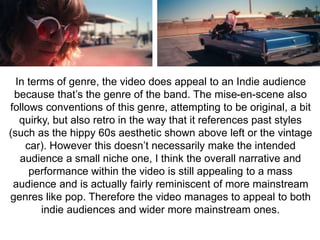 In terms of genre, the video does appeal to an Indie audience 
because that’s the genre of the band. The mise-en-scene also 
follows conventions of this genre, attempting to be original, a bit 
quirky, but also retro in the way that it references past styles 
(such as the hippy 60s aesthetic shown above left or the vintage 
car). However this doesn’t necessarily make the intended 
audience a small niche one, I think the overall narrative and 
performance within the video is still appealing to a mass 
audience and is actually fairly reminiscent of more mainstream 
genres like pop. Therefore the video manages to appeal to both 
indie audiences and wider more mainstream ones. 
 