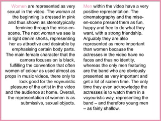 Women are represented as very 
sexual in the video. The woman at 
the beginning is dressed in pink 
and thus shown as stereotypically 
feminine through the mise-en-scene. 
The next woman we see is 
in tight denim shorts, representing 
her as attractive and desirable by 
emphasising certain body parts. 
The main female character that the 
camera focuses on is black, 
fulfilling the convention that often 
women of colour as used almost as 
props in music videos, there only to 
look good for the voyeuristic 
pleasure of the artist in the video 
and the audience at home. Overall, 
the representation of women is as 
submissive, sexual objects. 
Men within the video have a very 
positive representation. The 
cinematography and the mise-en- 
scene present them as fun, 
happy and free to do what they 
want, with a strong friendship. 
Arguably they are also 
represented as more important 
than women because the 
actresses in the video have no 
faces and thus no identity, 
whereas the only men featuring 
are the band who are obviously 
presented as very important and 
get a lot of screen time. The only 
time they even acknowledge the 
actresses is to watch them in a 
voyeuristic way, representing the 
band – and therefore young men 
– as fairly shallow. 
