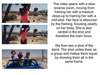 The video opens with a slow 
reverse zoom, moving from 
framing her with a medium 
close-up to framing her with a 
mid-shot. Her face is obscured 
by the framing, focusing clearly 
on her body. She is also 
central in the shot and 
therefore the main focus. 
We then see a shot of the 
band. The shot unites them as 
a group and makes them equal 
by showing them all in the 
same frame. 
 