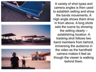 A variety of shot types and 
camera angles is then used 
to establish setting and show 
the bands movements. A 
high angle shows them drive 
in from above. A long shots 
sets the scene by showing 
the setting clearly – 
establishing location. A 
tracking shot follows two 
band members from behind, 
immersing the audience in 
the video as the handheld 
camera makes it feel as 
though the viewer is walking 
behind them. 
 