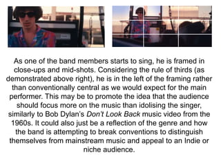 As one of the band members starts to sing, he is framed in 
close-ups and mid-shots. Considering the rule of thirds (as 
demonstrated above right), he is in the left of the framing rather 
than conventionally central as we would expect for the main 
performer. This may be to promote the idea that the audience 
should focus more on the music than idolising the singer, 
similarly to Bob Dylan’s Don’t Look Back music video from the 
1960s. It could also just be a reflection of the genre and how 
the band is attempting to break conventions to distinguish 
themselves from mainstream music and appeal to an Indie or 
niche audience. 
 