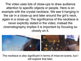 The video uses lots of close-ups to draw audience 
attention to specific objects or people. Here is on 
example with the crystal necklace. We see it hanging in 
the car in a close-up and later around the girl’s neck, 
again in a close-up. The significance of the necklace is 
never explicitly stated in the video; instead the 
cinematography implies it is important by focusing so 
closely on it. 
The necklace is also significant in terms of mise-en-scene, but I 
will explore that later. 
 