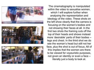 The cinematography is manipulated 
within the video to sexualise women, 
which I will explore further when 
analysing the representation and 
ideology of the video. These shots on 
the left show clearly that the camera is 
focusing on the women’s bodies and 
not showing their faces at all. In the 
first two shots the framing cuts off the 
top of their heads and shows instead 
more ‘desirable’ parts of their bodies – 
legs and chest. In the third shot we do 
see the woman’s head but still not her 
face, plus the shot is out of focus. All of 
this implies that the women are there 
to be viewed for voyeuristic purposes, 
not given an identity or even a face – 
literally just a body to look at. 
 