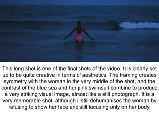 This long shot is one of the final shots of the video. It is clearly set 
up to be quite creative in terms of aesthetics. The framing creates 
symmetry with the woman in the very middle of the shot, and the 
contrast of the blue sea and her pink swimsuit combine to produce 
a very striking visual image, almost like a still photograph. It is a 
very memorable shot, although it still dehumanises the woman by 
refusing to show her face and still focusing only on her body. 
 