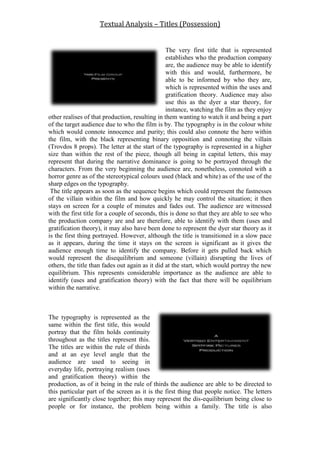 Textual Analysis – Titles (Possession)
The very first title that is represented
establishes who the production company
are, the audience may be able to identify
with this and would, furthermore, be
able to be informed by who they are,
which is represented within the uses and
gratification theory. Audience may also
use this as the dyer a star theory, for
instance, watching the film as they enjoy
other realises of that production, resulting in them wanting to watch it and being a part
of the target audience due to who the film is by. The typography is in the colour white
which would connote innocence and purity; this could also connote the hero within
the film, with the black representing binary opposition and connoting the villain
(Trovdos 8 props). The letter at the start of the typography is represented in a higher
size than within the rest of the piece, though all being in capital letters, this may
represent that during the narrative dominance is going to be portrayed through the
characters. From the very beginning the audience are, nonetheless, connoted with a
horror genre as of the stereotypical colours used (black and white) as of the use of the
sharp edges on the typography.
The title appears as soon as the sequence begins which could represent the fastnesses
of the villain within the film and how quickly he may control the situation; it then
stays on screen for a couple of minutes and fades out. The audience are witnessed
with the first title for a couple of seconds, this is done so that they are able to see who
the production company are and are therefore, able to identify with them (uses and
gratification theory), it may also have been done to represent the dyer star theory as it
is the first thing portrayed. However, although the title is transitioned in a slow pace
as it appears, during the time it stays on the screen is significant as it gives the
audience enough time to identify the company. Before it gets pulled back which
would represent the disequilibrium and someone (villain) disrupting the lives of
others, the title than fades out again as it did at the start, which would portray the new
equilibrium. This represents considerable importance as the audience are able to
identify (uses and gratification theory) with the fact that there will be equilibrium
within the narrative.
The typography is represented as the
same within the first title, this would
portray that the film holds continuity
throughout as the titles represent this.
The titles are within the rule of thirds
and at an eye level angle that the
audience are used to seeing in
everyday life, portraying realism (uses
and gratification theory) within the
production, as of it being in the rule of thirds the audience are able to be directed to
this particular part of the screen as it is the first thing that people notice. The letters
are significantly close together; this may represent the dis-equilibrium being close to
people or for instance, the problem being within a family. The title is also
 