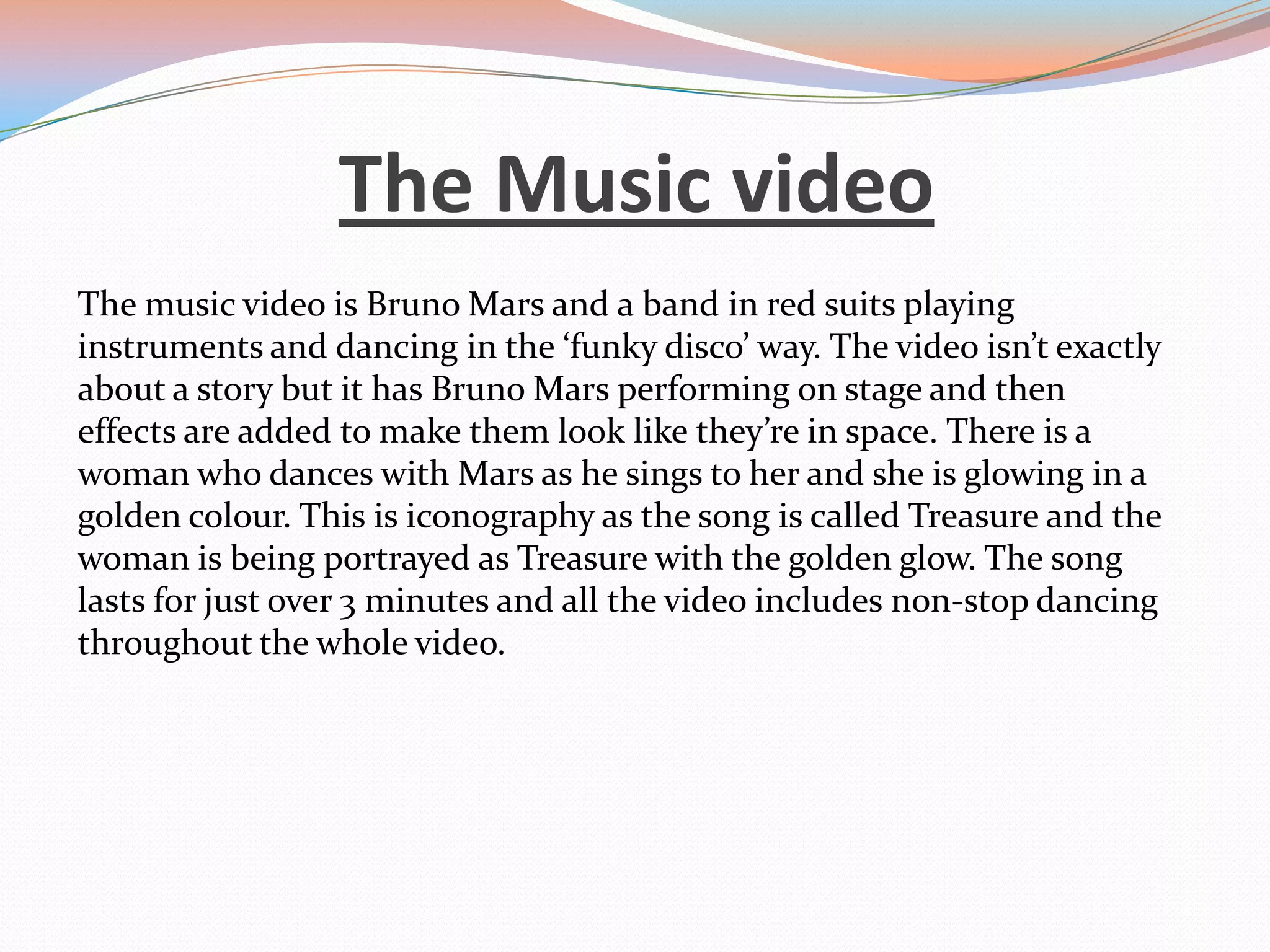 The Music video
The music video is Bruno Mars and a band in red suits playing
instruments and dancing in the ‘funky disco’ way. The video isn’t exactly
about a story but it has Bruno Mars performing on stage and then
effects are added to make them look like they’re in space. There is a
woman who dances with Mars as he sings to her and she is glowing in a
golden colour. This is iconography as the song is called Treasure and the
woman is being portrayed as Treasure with the golden glow. The song
lasts for just over 3 minutes and all the video includes non-stop dancing
throughout the whole video.

 