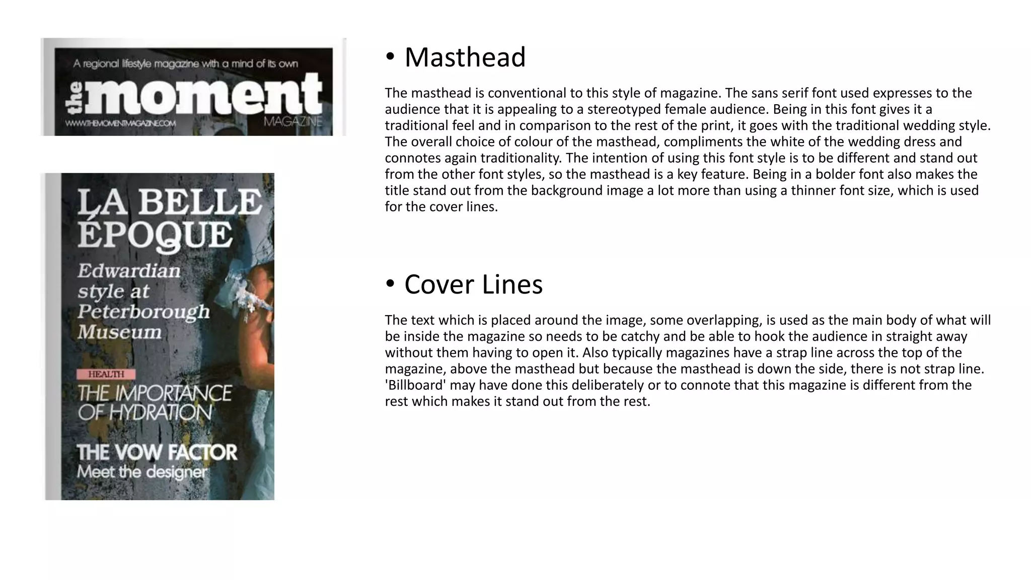 • Masthead
The masthead is conventional to this style of magazine. The sans serif font used expresses to the
audience that it is appealing to a stereotyped female audience. Being in this font gives it a
traditional feel and in comparison to the rest of the print, it goes with the traditional wedding style.
The overall choice of colour of the masthead, compliments the white of the wedding dress and
connotes again traditionality. The intention of using this font style is to be different and stand out
from the other font styles, so the masthead is a key feature. Being in a bolder font also makes the
title stand out from the background image a lot more than using a thinner font size, which is used
for the cover lines.
• Cover Lines
The text which is placed around the image, some overlapping, is used as the main body of what will
be inside the magazine so needs to be catchy and be able to hook the audience in straight away
without them having to open it. Also typically magazines have a strap line across the top of the
magazine, above the masthead but because the masthead is down the side, there is not strap line.
'Billboard' may have done this deliberately or to connote that this magazine is different from the
rest which makes it stand out from the rest.
 