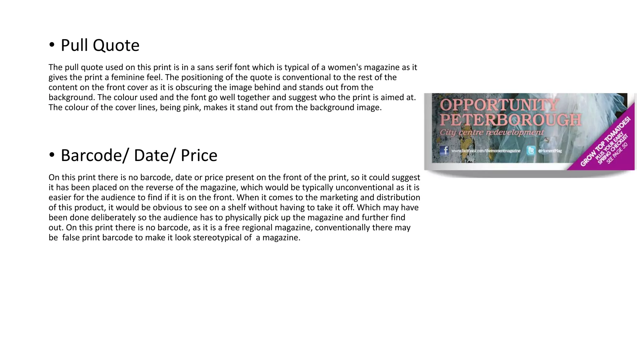 • Pull Quote
The pull quote used on this print is in a sans serif font which is typical of a women's magazine as it
gives the print a feminine feel. The positioning of the quote is conventional to the rest of the
content on the front cover as it is obscuring the image behind and stands out from the
background. The colour used and the font go well together and suggest who the print is aimed at.
The colour of the cover lines, being pink, makes it stand out from the background image.
• Barcode/ Date/ Price
On this print there is no barcode, date or price present on the front of the print, so it could suggest
it has been placed on the reverse of the magazine, which would be typically unconventional as it is
easier for the audience to find if it is on the front. When it comes to the marketing and distribution
of this product, it would be obvious to see on a shelf without having to take it off. Which may have
been done deliberately so the audience has to physically pick up the magazine and further find
out. On this print there is no barcode, as it is a free regional magazine, conventionally there may
be false print barcode to make it look stereotypical of a magazine.
 