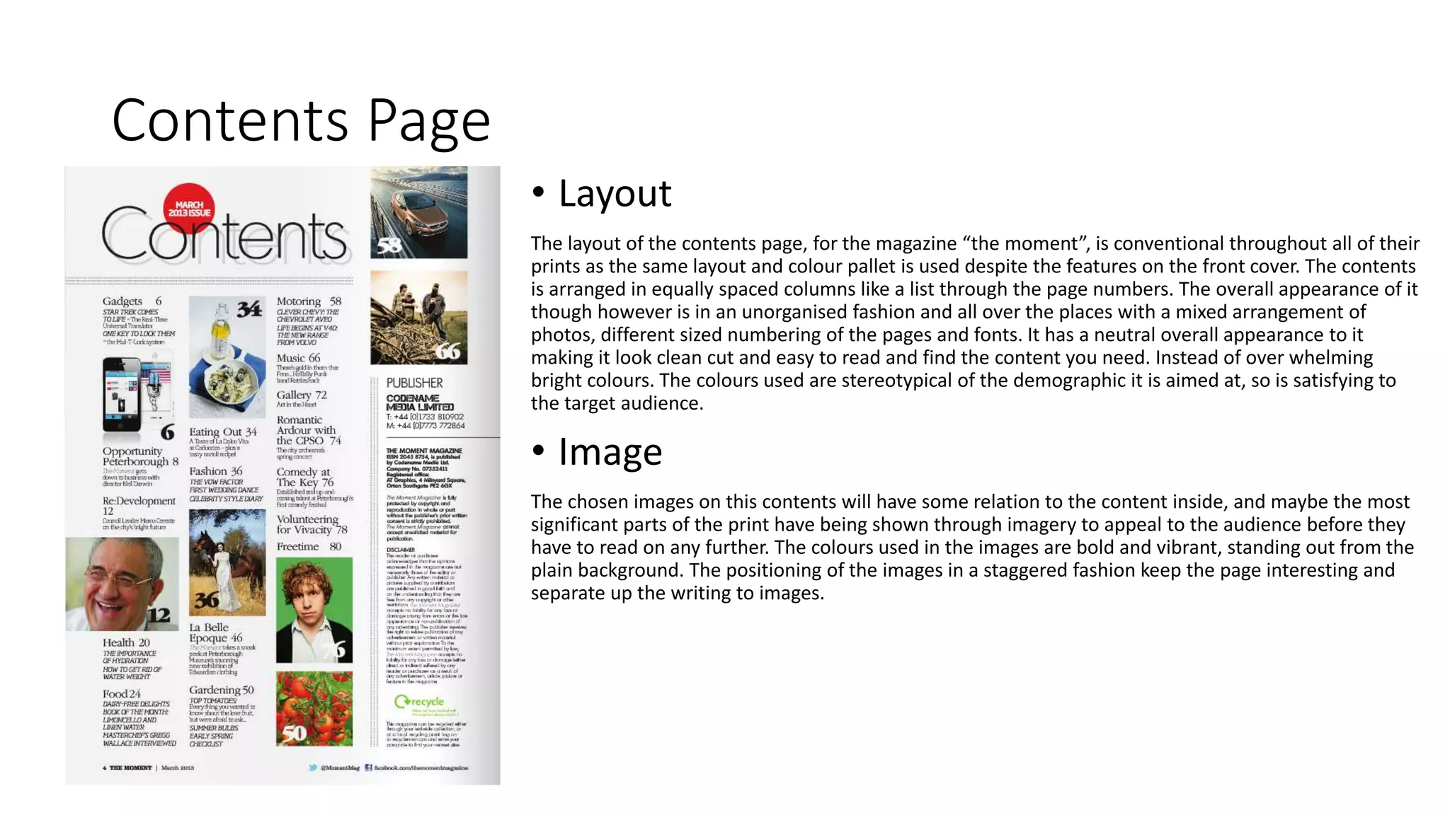 Contents Page
• Layout
The layout of the contents page, for the magazine “the moment”, is conventional throughout all of their
prints as the same layout and colour pallet is used despite the features on the front cover. The contents
is arranged in equally spaced columns like a list through the page numbers. The overall appearance of it
though however is in an unorganised fashion and all over the places with a mixed arrangement of
photos, different sized numbering of the pages and fonts. It has a neutral overall appearance to it
making it look clean cut and easy to read and find the content you need. Instead of over whelming
bright colours. The colours used are stereotypical of the demographic it is aimed at, so is satisfying to
the target audience.
• Image
The chosen images on this contents will have some relation to the content inside, and maybe the most
significant parts of the print have being shown through imagery to appeal to the audience before they
have to read on any further. The colours used in the images are bold and vibrant, standing out from the
plain background. The positioning of the images in a staggered fashion keep the page interesting and
separate up the writing to images.
 
