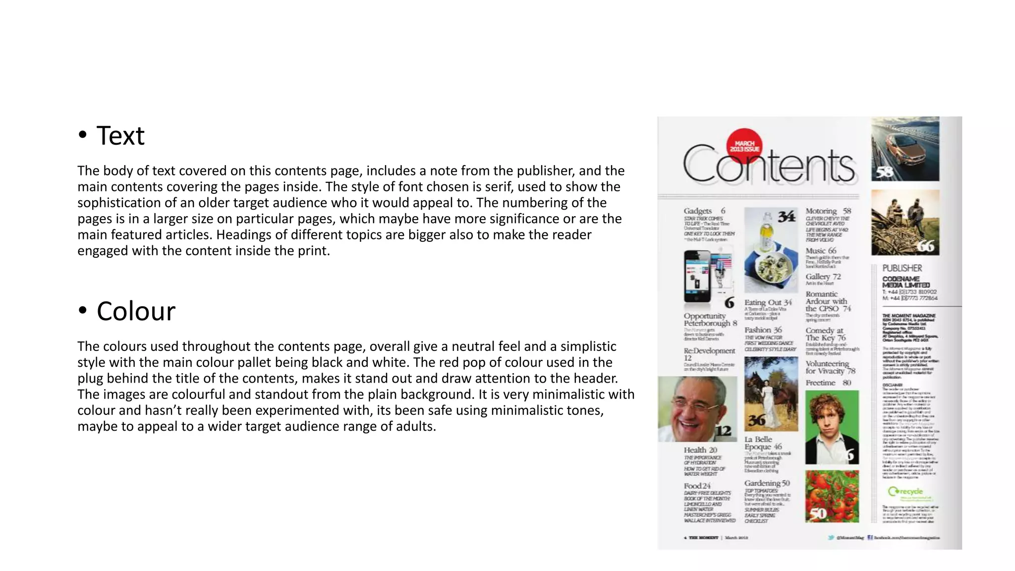 • Text
The body of text covered on this contents page, includes a note from the publisher, and the
main contents covering the pages inside. The style of font chosen is serif, used to show the
sophistication of an older target audience who it would appeal to. The numbering of the
pages is in a larger size on particular pages, which maybe have more significance or are the
main featured articles. Headings of different topics are bigger also to make the reader
engaged with the content inside the print.
• Colour
The colours used throughout the contents page, overall give a neutral feel and a simplistic
style with the main colour pallet being black and white. The red pop of colour used in the
plug behind the title of the contents, makes it stand out and draw attention to the header.
The images are colourful and standout from the plain background. It is very minimalistic with
colour and hasn’t really been experimented with, its been safe using minimalistic tones,
maybe to appeal to a wider target audience range of adults.
 