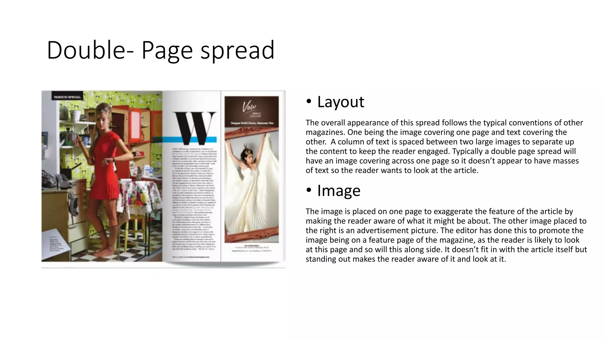 Double- Page spread
• Layout
The overall appearance of this spread follows the typical conventions of other
magazines. One being the image covering one page and text covering the
other. A column of text is spaced between two large images to separate up
the content to keep the reader engaged. Typically a double page spread will
have an image covering across one page so it doesn’t appear to have masses
of text so the reader wants to look at the article.
• Image
The image is placed on one page to exaggerate the feature of the article by
making the reader aware of what it might be about. The other image placed to
the right is an advertisement picture. The editor has done this to promote the
image being on a feature page of the magazine, as the reader is likely to look
at this page and so will this along side. It doesn’t fit in with the article itself but
standing out makes the reader aware of it and look at it.
 