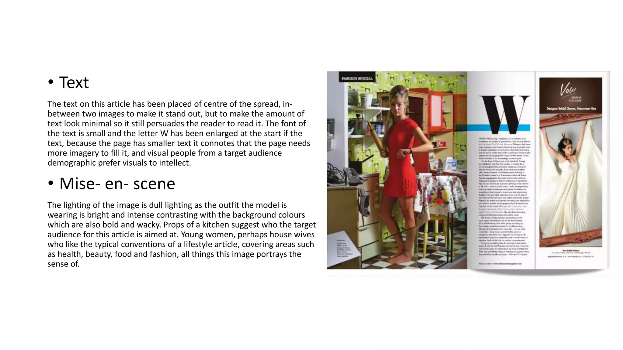 • Text
The text on this article has been placed of centre of the spread, in-
between two images to make it stand out, but to make the amount of
text look minimal so it still persuades the reader to read it. The font of
the text is small and the letter W has been enlarged at the start if the
text, because the page has smaller text it connotes that the page needs
more imagery to fill it, and visual people from a target audience
demographic prefer visuals to intellect.
• Mise- en- scene
The lighting of the image is dull lighting as the outfit the model is
wearing is bright and intense contrasting with the background colours
which are also bold and wacky. Props of a kitchen suggest who the target
audience for this article is aimed at. Young women, perhaps house wives
who like the typical conventions of a lifestyle article, covering areas such
as health, beauty, food and fashion, all things this image portrays the
sense of.
 