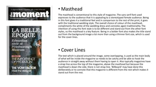 • Masthead
The masthead is conventional to this style of magazine. The sans serif font used
expresses to the audience that it is appealing to a stereotyped female audience. Being
in this font gives it a traditional feel and in comparison to the rest of the print, it goes
with the traditional wedding style. The overall choice of colour of the masthead,
compliments the white of the wedding dress and connotes again traditionality. The
intention of using this font style is to be different and stand out from the other font
styles, so the masthead is a key feature. Being in a bolder font also makes the title stand
out from the background image a lot more than using a thinner font size, which is used
for the cover lines.
• Cover Lines
The text which is placed around the image, some overlapping, is used as the main body
of what will be inside the magazine so needs to be catchy and be able to hook the
audience in straight away without them having to open it. Also typically magazines have
a strap line across the top of the magazine, above the masthead but because the
masthead is down the side, there is not strap line. 'Billboard' may have done this
deliberately or to connote that this magazine is different from the rest which makes it
stand out from the rest.
 