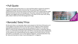• Pull Quote
The pull quote used on this print is in a sans serif font which is typical of a women's
magazine as it gives the print a feminine feel. The positioning of the quote is
conventional to the rest of the content on the front cover as it is obscuring the image
behind and stands out from the background. The colour used and the font go well
together and suggest who the print is aimed at. The colour of the cover lines, being
pink, makes it stand out from the background image.
• Barcode/ Date/ Price
On this print there is no barcode, date or price present on the front of the print, so it
could suggest it has been placed on the reverse of the magazine, which would be
typically unconventional as it is easier for the audience to find if it is on the front.
When it comes to the marketing and distribution of this product, it would be obvious
to see on a shelf without having to take it off. Which may have been done deliberately
so the audience has to physically pick up the magazine and further find out. On this
print there is no barcode, as it is a free regional magazine, conventionally there may
be false print barcode to make it look stereotypical of a magazine.
 
