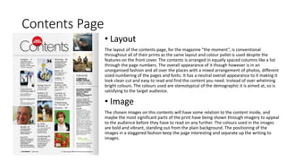 Contents Page
• Layout
The layout of the contents page, for the magazine “the moment”, is conventional
throughout all of their prints as the same layout and colour pallet is used despite the
features on the front cover. The contents is arranged in equally spaced columns like a list
through the page numbers. The overall appearance of it though however is in an
unorganised fashion and all over the places with a mixed arrangement of photos, different
sized numbering of the pages and fonts. It has a neutral overall appearance to it making it
look clean cut and easy to read and find the content you need. Instead of over whelming
bright colours. The colours used are stereotypical of the demographic it is aimed at, so is
satisfying to the target audience.
• Image
The chosen images on this contents will have some relation to the content inside, and
maybe the most significant parts of the print have being shown through imagery to appeal
to the audience before they have to read on any further. The colours used in the images
are bold and vibrant, standing out from the plain background. The positioning of the
images in a staggered fashion keep the page interesting and separate up the writing to
images.
 