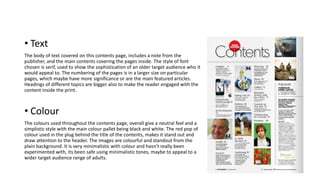 • Text
The body of text covered on this contents page, includes a note from the
publisher, and the main contents covering the pages inside. The style of font
chosen is serif, used to show the sophistication of an older target audience who it
would appeal to. The numbering of the pages is in a larger size on particular
pages, which maybe have more significance or are the main featured articles.
Headings of different topics are bigger also to make the reader engaged with the
content inside the print.
• Colour
The colours used throughout the contents page, overall give a neutral feel and a
simplistic style with the main colour pallet being black and white. The red pop of
colour used in the plug behind the title of the contents, makes it stand out and
draw attention to the header. The images are colourful and standout from the
plain background. It is very minimalistic with colour and hasn’t really been
experimented with, its been safe using minimalistic tones, maybe to appeal to a
wider target audience range of adults.
 