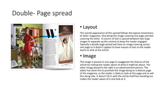 Double- Page spread
• Layout
The overall appearance of this spread follows the typical conventions
of other magazines. One being the image covering one page and text
covering the other. A column of text is spaced between two large
images to separate up the content to keep the reader engaged.
Typically a double page spread will have an image covering across
one page so it doesn’t appear to have masses of text so the reader
wants to look at the article.
• Image
The image is placed on one page to exaggerate the feature of the
article by making the reader aware of what it might be about. The
other image placed to the right is an advertisement picture. The
editor has done this to promote the image being on a feature page
of the magazine, as the reader is likely to look at this page and so will
this along side. It doesn’t fit in with the article itself but standing out
makes the reader aware of it and look at it.
 